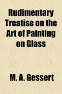 Rudimentary Treatise On The Art Of Painting On Glass di M. A. Gessert edito da General Books Llc