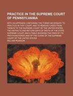 Practice in the Supreme Court of Pennsylvania; With an Appendix Containing the Forms Necessary to Practice in That Court, and to Remove Cases from The di William Pearson edito da Rarebooksclub.com