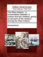 The Wea Mission: A Conversation Between a Mother and Her Children, Giving an Account of the Mission Among the Wea Indian di Anonymous edito da LIGHTNING SOURCE INC