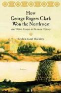 How George Rogers Clark Won the Northwest: And Other Essays in Western History di Reuben Gold Thwaites edito da Westphalia Press