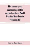 The seven great monarchies of the ancient eastern World Parthia New Persia (Volume III) di George Rawlinson edito da Alpha Editions