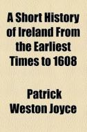 A Short History Of Ireland From The Earliest Times To 1608 di Patrick Weston Joyce edito da General Books Llc