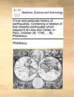 A True And Particular History Of Earthquakes. Containing A Relation Of That Dreadful Earthquake Which Happen'd At Lima And Callao, In Peru, October 28 di Philotheus edito da Gale Ecco, Print Editions