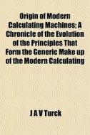 Origin Of Modern Calculating Machines; A Chronicle Of The Evolution Of The Principles That Form The Generic Make Up Of The Modern Calculating di J. A. V. Turck edito da General Books Llc