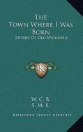 The Town Where I Was Born: Stories of Old Wickford di W. C. B., S. M. B. edito da Kessinger Publishing