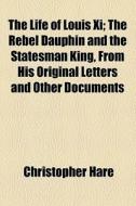 The Life Of Louis Xi; The Rebel Dauphin And The Statesman King, From His Original Letters And Other Documents di Christopher Hare edito da General Books Llc