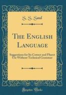 The English Language: Suggestions for Its Correct and Fluent Use Without Technical Grammar (Classic Reprint) di S. S. Saul edito da Forgotten Books