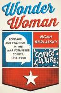 Wonder Woman: Bondage and Feminism in the Marston/Peter Comics, 1941-1948 di Noah Berlatsky edito da RUTGERS UNIV PR