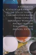 A Handbook (Catalogue Raisonné) to the Collection of Chromo-Lithographs From Copies of Important Works of Ancient Masters Published by the Arundel Soc di Anonymous edito da LEGARE STREET PR