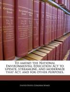 To Amend The National Environmental Education Act To Update, Streamline, And Modernize That Act, And For Other Purposes. edito da Bibliogov