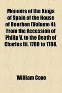 Memoirs Of The Kings Of Spain Of The House Of Bourbon (volume 4); From The Accession Of Philip V. To The Death Of Charles Iii. 1700 To 1788. Drawn Fro di William Coxe edito da General Books Llc