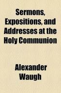 Sermons, Expositions, And Addresses At The Holy Communion di Alexander Waugh edito da General Books Llc