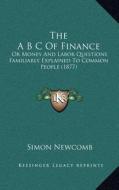 The A B C of Finance: Or Money and Labor Questions Familiarly Explained to Common People (1877) di Simon Newcomb edito da Kessinger Publishing