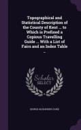 Topographical And Statistical Description Of The County Of Kent ... To Which Is Prefixed A Copious Travelling Guide ... With A List Of Fairs And An In di George Alexander Cooke edito da Palala Press