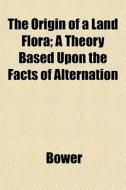 The Origin Of A Land Flora; A Theory Based Upon The Facts Of Alternation di Bower edito da General Books Llc