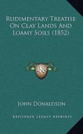 Rudimentary Treatise on Clay Lands and Loamy Soils (1852) di John Donaldson edito da Kessinger Publishing