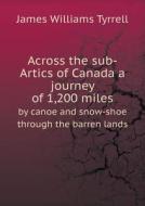 Across The Sub-artics Of Canada A Journey Of 1,200 Miles By Canoe And Snow-shoe Through The Barren Lands di James Williams Tyrrell edito da Book On Demand Ltd.
