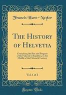 The History of Helvetia, Vol. 1 of 2: Containing the Rise and Progress of the Federative Republics, to the Middle of the Fifteenth Century (Classic Re di Francis Hare-Naylor edito da Forgotten Books