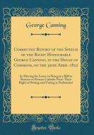 Corrected Report of the Speech of the Right Honourable George Canning, in the House of Commons, on the 30th April 1822: In Moving for Leave to Bring i di George Canning edito da Forgotten Books