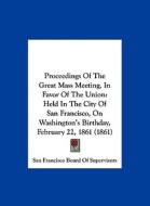 Proceedings of the Great Mass Meeting, in Favor of the Union: Held in the City of San Francisco, on Washington's Birthday, February 22, 1861 (1861) di San Francisco Board of Supervisors edito da Kessinger Publishing