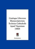 Catalogus Librorum Manuscriptorum: Ecclesiae Cathedralis Apud Vigorniam (1860) di Anonymous edito da Kessinger Publishing
