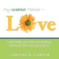 My Greatest Teacher - Love: Love Helps Us to Be Courageous When We Feel Like Giving in di Arlene K. Carter edito da AUTHORHOUSE