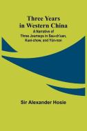 Three Years in Western China A Narrative of Three Journeys in Ssu-ch'uan, Kuei-chow, and Yün-nan di Alexander Hosie edito da Alpha Edition