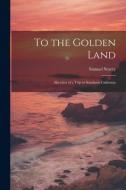 To the Golden Land: Sketches of a Trip to Southern California di Samuel Storey edito da LEGARE STREET PR
