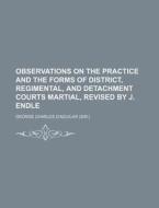 Observations on the Practice and the Forms of District, Regimental, and Detachment Courts Martial, Revised by J. Endle di George Charles D'Aguilar edito da Rarebooksclub.com