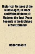 Historical Pictures Of The Middle Ages, In Black And White (volume 1); Made On The Spot (from Records In The Archives Of Switzerland) di Robert Moore edito da General Books Llc