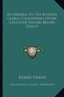 An Address to the Bigoted Clergy Concerning Other Crucified Saviors Before Christ di Kersey Graves edito da Kessinger Publishing