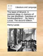 The Tears Of Alnwick. A Pastoral Elegy, In Memory Of The Late Elizabeth, Dutchess Of Northumberland ... By Henry Lucas. The Second Edition. di Henry Lucas edito da Gale Ecco, Print Editions