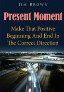 Present Moment: Make That Positive Beginning and End in the Correct Direction di Jim Brown edito da Createspace
