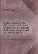 On The Change In The Obliquity Of The Ecliptic Its Influence On The Climate Of The Polar Regions And The Level Of The Sea di James Croll edito da Book On Demand Ltd.