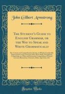 The Student's Guide to English Grammar, or the Way to Speak and Write Grammatically: By a Concise and Comprehensive System, in Which Considerable Impr di John Gilbert Armstrong edito da Forgotten Books