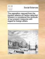 The Opposition Rescued From The Insolent Attacks Of Faction Detected. Wherein Is Considered The Rectitude Of Our Present Measures With Regard To Forei di Multiple Contributors edito da Gale Ecco, Print Editions