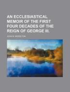 An Ecclesiastical Memoir Of The First Four Decades Of The Reign Of George Iii. di John W. Middelton edito da General Books Llc