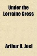 Under The Lorraine Cross di Arthur H. Joel edito da General Books