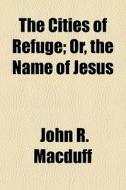 The Cities Of Refuge; Or, The Name Of Jesus di John R. Macduff edito da General Books Llc