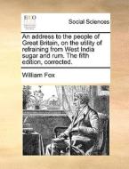 An Address To The People Of Great Britain, On The Utility Of Refraining From West India Sugar And Rum. The Fifth Edition, Corrected. di William Fox edito da Gale Ecco, Print Editions