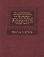 The Government of Michigan: Its History and Jurisprudence. Also, a Brief Outline of the Government of the United States di Charles R. Brown edito da Nabu Press