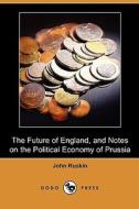 The Future Of England, And Notes On The Political Economy Of Prussia (dodo Press) di John Ruskin edito da Dodo Press