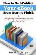 How to Self-Publish Your eBook from Start to Finish: Everything You Need to Know to Get to the Top di James Calthorpe edito da Createspace