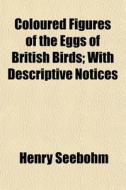 Coloured Figures Of The Eggs Of British di Henry Seebohm edito da General Books