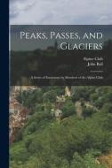 Peaks, Passes, and Glaciers: A Series of Excursions by Members of the Alpine Club di John Ball edito da LEGARE STREET PR