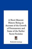 A Short Masonic History Being an Account of the Growth of Freemasonry and Some of the Earlier Secret Societies di Frederick Armitage edito da Kessinger Publishing