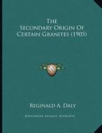 The Secondary Origin of Certain Granites (1905) di Reginald A. Daly edito da Kessinger Publishing