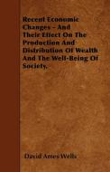 Recent Economic Changes - And Their Effect On The Production And Distribution Of Wealth And The Well-Being Of Society. di David Ames Wells edito da Blumenfeld Press