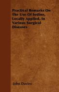 Practical Remarks On The Use Of Iodine, Locally Applied, In Various Surgical Diseases di John Davies edito da Porter Press
