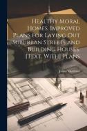 Healthy Moral Homes, Improved Plans for Laying Out Suburban Streets and Building Houses. [Text. With] Plans di James Mortimer edito da LEGARE STREET PR